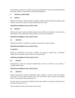 conocimientos y experiencia, se define varios grupos clasificados a los que corresponde diferentes
porcentajes debido a la complejidad y dificultad de establecerlos.

6.     GRUPOS CLASIFICADOS

6.1    GRUPO I

Edificios para fábricas, talleres generales, bodegas y deporte, edificios de plantas repetitivas para
oficinas o usos diversos, que no incluyen apartamentos de vivienda.

PORCENTAJE MINIMO 6% DEL COSTO TOTAL

6.2    GRUPO II

Edificios para bancos, teatros, auditorios, templos, clubes, edificios no repetitivos, conventos, casas
parroquiales, clínicas, bibliotecas, edificios públicos y de servicios, laboratorios.

PORCENTAJE MINIMO 7% DEL COSTO TOTAL

6.3      GRUPO III

Residencias privadas no repetitivas, mausoleos, monumentos, museos y hoteles.

PORCENTAJE MINIMO 8% DEL COSTO TOTAL

6. GRUPO IV

Diseño de remodelación de viviendas y edificios, de interiores, muebles fijos y especiales,
equipamientos especiales (espacios para ferias y exposiciones)

PORCENTAJE MINIMO 10% DEL COSTO TOTAL

6.5      GRUPO V

Urbanizaciones, diseño de conjuntos habitacionales sin incluir el diseño de las viviendas o
unidades habitacionales.

PORCENTAJE MINIMO 5% DEL COSTO TOTAL

6.6      GRUPO VI

Diseños especiales de viviendas unifamiliares, dúplex, edificios y conjuntos, axial como edificios
comerciales, los que el cliente utilizara mas de una vez debido a que los mismos se consideran
típicos, como supermercados, gasolineras, etc.

En estos casos, los honorarios se referirán para el primer edificio o vivienda, de acuerdo con los
indicados en los grupos 1 a 5.

Para los siguientes casos los honorarios mínimos serán:
 