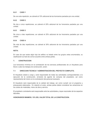 6.6.1    CASO 1

De una sola repetición, se cobrará el 15% adicional de los honorarios pactados por una unidad.

6.6.2    CASO 2

De dos a cinco repeticiones, se cobrará el 20% adicional de los honorarios pactados por una
unidad.

6.6.3    CASO 3

De cinco a diez repeticiones, se cobrará el 25% adicional de los honorarios pactados por una
unidad.

6.6.4    CASO 4

De más de diez repeticiones, se cobrará el 30% adicional de los honorarios pactados por una
unidad.

NOTA:

En caso de que exista algún tipo de edificio no listado entre los grupos antes enumerados, su
clasificación se hará de común acuerdo entre ambas partes.

7.      CONSTRUCCION

Los honorarios mínimos en la contratación de los servicios profesionales de un Arquitecto para
llevar a cabo los trabajos de construcción, serán:

7.1      DIRECCION TECNICA Y ADMINISTRACION DEL PROYECTO COMPLETO.

El Arquitecto estará a cargo y será responsable de todas las actividades correspondientes a la
ejecución de la construcción, sirviendo de agente de compras del propietario, así como
representante del mismo en la contratación del personal necesario.

El Arquitecto será responsable de la calidad del trabajo, así como cumplir con el programa y
presupuesto elaborados. En relación al costo, ambas partes deben considerar las variaciones en
los costos de materiales, mano de obra y servicio.

El propietario contratante será responsable ante las autoridades y leyes nacionales de los aspectos
laborales.

HONORARIOS MINIMOS. 15% DEL VALOR TOTAL DE LA CONSTRUCCION.
 