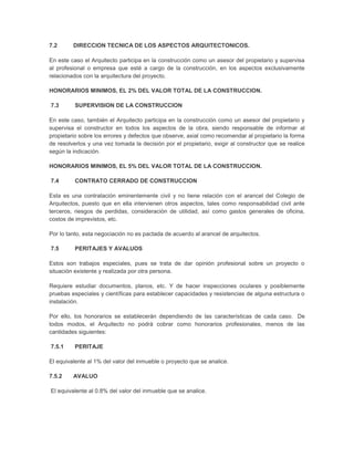 7.2      DIRECCION TECNICA DE LOS ASPECTOS ARQUITECTONICOS.

En este caso el Arquitecto participa en la construcción como un asesor del propietario y supervisa
al profesional o empresa que esté a cargo de la construcción, en los aspectos exclusivamente
relacionados con la arquitectura del proyecto.

HONORARIOS MINIMOS, EL 2% DEL VALOR TOTAL DE LA CONSTRUCCION.

7.3       SUPERVISION DE LA CONSTRUCCION

En este caso, también el Arquitecto participa en la construcción como un asesor del propietario y
supervisa el constructor en todos los aspectos de la obra, siendo responsable de informar al
propietario sobre los errores y defectos que observe, axial como recomendar al propietario la forma
de resolverlos y una vez tomada la decisión por el propietario, exigir al constructor que se realice
según la indicación.

HONORARIOS MINIMOS, EL 5% DEL VALOR TOTAL DE LA CONSTRUCCION.

7.4       CONTRATO CERRADO DE CONSTRUCCION

Esta es una contratación eminentemente civil y no tiene relación con el arancel del Colegio de
Arquitectos, puesto que en ella intervienen otros aspectos, tales como responsabilidad civil ante
terceros, riesgos de perdidas, consideración de utilidad, así como gastos generales de oficina,
costos de imprevistos, etc.

Por lo tanto, esta negociación no es pactada de acuerdo al arancel de arquitectos.

7.5       PERITAJES Y AVALUOS

Estos son trabajos especiales, pues se trata de dar opinión profesional sobre un proyecto o
situación existente y realizada por otra persona.

Requiere estudiar documentos, planos, etc. Y de hacer inspecciones oculares y posiblemente
pruebas especiales y científicas para establecer capacidades y resistencias de alguna estructura o
instalación.

Por ello, los honorarios se establecerán dependiendo de las características de cada caso. De
todos modos, el Arquitecto no podrá cobrar como honorarios profesionales, menos de las
cantidades siguientes:

7.5.1     PERITAJE

El equivalente al 1% del valor del inmueble o proyecto que se analice.

7.5.2    AVALUO

El equivalente al 0.8% del valor del inmueble que se analice.
 