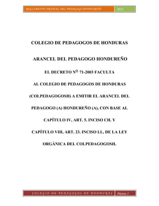 REGLAMENTO ARANCEL DEL PEDAGOGO HONDUREÑO 2013
C O L E G I O D E P E D A G O G O S D E H O N D U R A S Página 1
COLEGIO DE PEDAGOGOS DE HONDURAS
ARANCEL DEL PEDAGOGO HONDUREÑO
EL DECRETO NO
71-2003 FACULTA
AL COLEGIO DE PEDAGOGOS DE HONDURAS
(COLPEDAGOGOSH) A EMITIR EL ARANCEL DEL
PEDAGOGO (A) HONDUREÑO (A), CON BASE AL
CAPÍTULO IV, ART. 5. INCISO CH. Y
CAPÍTULO VIII, ART. 23. INCISO LL, DE LA LEY
ORGÁNICA DEL COLPEDAGOGOSH.
 