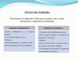 TEXTO DE PARTIDA

            Descrita por un código de 4 cifras que se asigna a una o varias
                       mercancías o categorías de mercancías


       PARTIDA ESPECIFICA                                    PARTIDA GENERICA
Expresa      detalladamente   a   la   mercancía.   Da lugar a duda, posibilidad a equivocarse
(Puntual)                                            Puede agrupar infinidad de mercancías no
No es posible conducir a errores.                   expresadas en otras partes.
Ejemplos:                                           Ejemplos:
• 08.08 Manzanas, peras y membrillos, frescos        • 08.02 Los demás frutos de cascara frescos o
• 07.01 Papas (Patatas) frescas o refrigeradas.      secos. Incluso sin cascara o mondados
                                                     • 21.06 Preparaciones alimenticias no expresadas
                                                     ni comprendidas en otras partes.
 