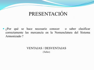 PRESENTACIÓN

 ¿Por qué se hace necesario conocer     o saber clasificar
 correctamente las mercancía en la Nomenclatura del Sistema
 Armonizado ?


               VENTAJAS / DESVENTAJAS
                          (Taller)
 