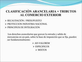 CLASIFICACIÓN ARANCELARIA + TRIBUTOS AL COMERCIO EXTERIOR  RECAUDACIÓN / PRESUPUESTO PROTECCION INDUSTRIA NACIONAL PRINCIPIOS DE INTEGRACIÓN  Los derechos arancelarios que gravan la entrada y salida de mercancías en un país, sobre la base de imposición que se fija, pueden ser fundamentalmente: AD-VALOREM ESPECIFICOS MIXTOS 