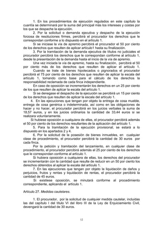 12
1. En los procedimientos de ejecución regulados en este capítulo la
cuantía se determinará por la suma del principal más los intereses y costas por
los que se despache la ejecución.
2. Por la solicitud o demanda ejecutiva y despacho de la ejecución
forzosa de resoluciones firmes, percibirá el procurador los derechos que le
correspondan conforme a lo dispuesto en el artículo 1.
Si se iniciase la vía de apremio percibirá el procurador el 50 por ciento
de los derechos que resulten de aplicar artículo1 hasta su finalización.
3. Por la tramitación de la demanda ejecutiva de títulos no judiciales el
procurador percibirá los derechos que le correspondan conforme al artículo 1,
desde la presentación de la demanda hasta el inicio de la vía de apremio.
Una vez iniciada la vía de apremio, hasta su finalización, percibirá el 50
por ciento más de los derechos que resulten de aplicar el artículo 1.
Cuando se trate de bienes hipotecados o pignorados el procurador
percibirá el 75 por ciento de los derechos que resulten de aplicar la escala del
artículo 1, tomando como base para el cálculo de los derechos la
responsabilidad reclamada de cada finca independiente.
En caso de oposición se incrementarán los derechos en un 25 por ciento
de los que resulten de aplicar la escala del artículo 1.
Si se denegase el despacho de la ejecución se percibirá un 15 por ciento
de los derechos que resulten de aplicar la escala del artículo 1.
4. En las ejecuciones que tengan por objeto la entrega de cosa mueble,
entrega de cosa genérica o indeterminada, así como en las obligaciones de
hacer y no hacer, el procurador percibirá en los juicios verbales la suma de
18,57 euros, y en los juicios ordinarios la cantidad de 33,44 euros si se
realizara voluntariamente.
Si hubiese oposición a cualquiera de ellas, el procurador percibirá además
el 50 por ciento de los derechos resultantes de la aplicación del artículo 1.
5. Para la tramitación de la ejecución provisional, se estará a lo
dispuesto en los apartados 2 y 4.
6. Por la solicitud de la posesión de bienes inmuebles, en cualquier
clase de procedimiento, el procurador percibirá la cantidad de 30 euros por
cada finca.
Por la petición y tramitación del lanzamiento, en cualquier clase de
procedimiento, el procurador percibirá además el 25 por ciento de los derechos
que le correspondan conforme al artículo 1.
Si hubiera oposición a cualquiera de ellas, los derechos del procurador
se incrementarán con la cantidad que resulte de reducir en un 50 por ciento los
derechos obtenidos al aplicar la escala del artículo 1.
7. En las ejecuciones que tengan por objeto la liquidación de daños y
perjuicios, frutos y rentas y liquidación de rentas, el procurador percibirá la
cantidad de 45 euros.
Si existiese oposición, se minutará conforme al procedimiento
correspondiente, aplicando el artículo 1.
Artículo 27. Medidas cautelares.
1. El procurador, por la solicitud de cualquier medida cautelar, incluidas
las del capítulo I del título VI del libro III de la Ley de Enjuiciamiento Civil,
devengará la cantidad de 30 euros.
 