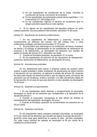 14
f) En los expedientes de constitución de la tutela, incluídas la
constitución de fianza y formación de inventario.
g) En los expedientes de autorización judicial de los apartados 1, 3 y
4 del artículo 271 del Código Civil.
h) En los expedientes relativos al derecho de sucesiones que no
tengan previsión especifica en este capítulo.
2. Si en alguno de los expedientes del apartado anterior en juicio
hubiera oposición, los procuradores intervinientes percibirán 74,30 euros.
Artículo 31. Declaración de ausencia y fallecimiento.
1. En los expedientes de fallecimiento y ausencia, incluido el
nombramiento de defensor del artículo 181 del Código Civil, y otras
instituciones análogas, percibirá el procurador 37,15 euros.
2. El procurador que intervenga en la constitución de fianza, inventario
de bienes y la entrega al administrador en los expedientes de declaración de
ausencia o de fallecimiento, se devengarán los derechos que resulten de
aplicar la escala del artículo 22.3, reducidos a la mitad.
3. Cuando se formalice oposición, se percibirán 37,15 euros.
4. En los expedientes de extinción de las situaciones de desaparición,
ausencia y declaración de fallecimiento, se devengarán 26 euros.
Artículo 32. Autorizaciones judiciales.
En los expedientes para gravar o enajenar bienes de quienes están
sujetos a patria potestad o tutela, ampliación de gravámenes de estos mismos
y transacción de sus derechos, se aplicará la escala del artículo 29, sirviendo
de base para regular los derechos el tipo a que se haga la venta, el importe del
gravamen que se constituya, amplíe o cancele, o el valor del derecho objeto de
la transacción. En el caso de que este derecho no sea valuable, se devengarán
74,30 euros.
Artículo 33. Deslinde y amojonamiento.
1. En los expedientes sobre deslinde y amojonamiento el procurador
devengará un tercio de los derechos que correspondan a la aplicación de la
escala del artículo 1.
2. Cuando el procurador comparezca al solo efecto de solicitar el
sobreseimiento del expediente, devengará 26 euros.
3. Cuando se formalice oposición se incrementarán los derechos en un
50 por ciento.
Artículo 34. Subastas voluntarias.
En los expedientes sobre subastas judiciales voluntarias, se devengará
el 15 por ciento de los derechos que resulten de aplicar la escala del artículo 1,
tomando como base para determinar la cuantía el valor del bien subastado.
Por cada nueva solicitud de subasta se devengará el 50 por ciento de lo
establecido anteriormente.
 