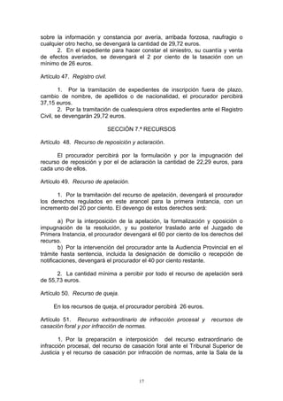 17
sobre la información y constancia por avería, arribada forzosa, naufragio o
cualquier otro hecho, se devengará la cantidad de 29,72 euros.
2. En el expediente para hacer constar el siniestro, su cuantía y venta
de efectos averiados, se devengará el 2 por ciento de la tasación con un
mínimo de 26 euros.
Artículo 47. Registro civil.
1. Por la tramitación de expedientes de inscripción fuera de plazo,
cambio de nombre, de apellidos o de nacionalidad, el procurador percibirá
37,15 euros.
2. Por la tramitación de cualesquiera otros expedientes ante el Registro
Civil, se devengarán 29,72 euros.
SECCIÓN 7.ª RECURSOS
Artículo 48. Recurso de reposición y aclaración.
El procurador percibirá por la formulación y por la impugnación del
recurso de reposición y por el de aclaración la cantidad de 22,29 euros, para
cada uno de ellos.
Artículo 49. Recurso de apelación.
1. Por la tramitación del recurso de apelación, devengará el procurador
los derechos regulados en este arancel para la primera instancia, con un
incremento del 20 por ciento. El devengo de estos derechos será:
a) Por la interposición de la apelación, la formalización y oposición o
impugnación de la resolución, y su posterior traslado ante el Juzgado de
Primera Instancia, el procurador devengará el 60 por ciento de los derechos del
recurso.
b) Por la intervención del procurador ante la Audiencia Provincial en el
trámite hasta sentencia, incluida la designación de domicilio o recepción de
notificaciones, devengará el procurador el 40 por ciento restante.
2. La cantidad mínima a percibir por todo el recurso de apelación será
de 55,73 euros.
Artículo 50. Recurso de queja.
En los recursos de queja, el procurador percibirá 26 euros.
Artículo 51. Recurso extraordinario de infracción procesal y recursos de
casación foral y por infracción de normas.
1. Por la preparación e interposición del recurso extraordinario de
infracción procesal, del recurso de casación foral ante el Tribunal Superior de
Justicia y el recurso de casación por infracción de normas, ante la Sala de la
 