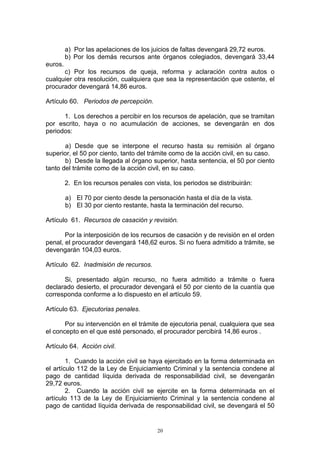 20
a) Por las apelaciones de los juicios de faltas devengará 29,72 euros.
b) Por los demás recursos ante órganos colegiados, devengará 33,44
euros.
c) Por los recursos de queja, reforma y aclaración contra autos o
cualquier otra resolución, cualquiera que sea la representación que ostente, el
procurador devengará 14,86 euros.
Artículo 60. Periodos de percepción.
1. Los derechos a percibir en los recursos de apelación, que se tramitan
por escrito, haya o no acumulación de acciones, se devengarán en dos
periodos:
a) Desde que se interpone el recurso hasta su remisión al órgano
superior, el 50 por ciento, tanto del trámite como de la acción civil, en su caso.
b) Desde la llegada al órgano superior, hasta sentencia, el 50 por ciento
tanto del trámite como de la acción civil, en su caso.
2. En los recursos penales con vista, los periodos se distribuirán:
a) El 70 por ciento desde la personación hasta el día de la vista.
b) El 30 por ciento restante, hasta la terminación del recurso.
Artículo 61. Recursos de casación y revisión.
Por la interposición de los recursos de casación y de revisión en el orden
penal, el procurador devengará 148,62 euros. Si no fuera admitido a trámite, se
devengarán 104,03 euros.
Artículo 62. Inadmisión de recursos.
Si, presentado algún recurso, no fuera admitido a trámite o fuera
declarado desierto, el procurador devengará el 50 por ciento de la cuantía que
corresponda conforme a lo dispuesto en el artículo 59.
Artículo 63. Ejecutorias penales.
Por su intervención en el trámite de ejecutoria penal, cualquiera que sea
el concepto en el que esté personado, el procurador percibirá 14,86 euros .
Artículo 64. Acción civil.
1. Cuando la acción civil se haya ejercitado en la forma determinada en
el artículo 112 de la Ley de Enjuiciamiento Criminal y la sentencia condene al
pago de cantidad líquida derivada de responsabilidad civil, se devengarán
29,72 euros.
2. Cuando la acción civil se ejercite en la forma determinada en el
artículo 113 de la Ley de Enjuiciamiento Criminal y la sentencia condene al
pago de cantidad líquida derivada de responsabilidad civil, se devengará el 50
 