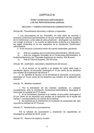 22
CAPÍTULO III
Orden contencioso-administrativo
y de las Administraciones públicas
SECCIÓN 1.ª ORDEN CONTENCIOSO-ADMINISTRATIVO
Artículo 68. Procedimiento abreviado y ordinario y especiales.
1. Los procuradores de los Tribunales, en toda clase de recursos o
procesos contencioso-administrativos en los que intervengan ante los Juzgados
de lo Contencioso o ante salas de esta jurisdicción, devengarán sus derechos
con arreglo al artículo 1. La cuantía se determinará conforme a lo dispuesto a
las reglas contenidas en la Ley reguladora de la Jurisdicción Contencioso-
administrativa.
2. Si los recursos o procesos fueran de cuantía inestimable, percibirán:
a) Ante los Juzgados de lo Contencioso-Administrativo, 260,08 euros.
b) Ante los Juzgados Centrales de lo Contencioso-Administrativo, la
Audiencia Nacional y los Tribunales Superiores de Justicia, 334,38 euros.
c) Ante el Tribunal Supremo, 297,24 euros.
Artículo 69. Inadmisión, caducidad y desestimiento del recurso.
1. Si el recurso no se admite o se desiste sin haber dado lugar a
tramitación alguna, el procurador devengará el 10 por ciento de los derechos
que resulten de la aplicación del artículo 1.
2. Si, admitido el recurso, no se formalizara la demanda, el procurador
devengará el 15 por ciento de los derechos que resulten de la aplicación del
artículo 1.
Artículo 70. Medidas cautelares.
1. Por la tramitación de las medidas cautelares, en cualquier
procedimiento, ante la Jurisdicción Contencioso-administrativa, devengará el
procurador la cantidad de 37,15 euros.
2. Si se formalizase oposición a la medida, el procurador devengará el
25 por ciento de los derechos que resulten de la aplicación de la escala del
artículo 1, correspondiente a la cuantía de la solicitud.
3. Se percibirá por la intervención en la petición de suspensión del acto
recurrido la cantidad de 37,15 euros.
Artículo 71. Ampliaciones y acumulaciones.
Por la solicitud de acumulación y ampliación de expedientes se
devengará la cantidad de 54,24 euros.
Artículo 72. Recurso de suplica y revisión.
 