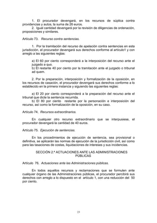23
1. El procurador devengará, en los recursos de súplica contra
providencias y autos, la suma de 26 euros.
2. Igual cantidad devengará por la revisión de diligencias de ordenación,
proposiciones y similares.
Artículo 73. Recurso contra sentencias.
1. Por la tramitación del recurso de apelación contra sentencias en esta
jurisdicción, el procurador devengará sus derechos conforme al artículo1 y con
arreglo a las siguientes reglas:
a) El 60 por ciento corresponderá a la interposición del recurso ante el
juzgado a quo.
b) El restante 40 por ciento por la tramitación ante el juzgado o tribunal
ad quem.
2. Por la preparación, interposición y formalización de la oposición, en
los recursos de casación, el procurador devengará sus derechos conforme a lo
establecido en la primera instancia y siguiendo las siguientes reglas:
a) El 20 por ciento corresponderá a la preparación del recurso ante el
tribunal que dicte la sentencia recurrida.
b) El 80 por ciento restante por la personación e interposición del
recurso, así como la formalización de la oposición, en su caso.
Artículo 74. Recursos extraordinarios.
En cualquier otro recurso extraordinario que se interpusiese, el
procurador devengará la cantidad de 40 euros.
Artículo 75. Ejecución de sentencias.
En los procedimientos de ejecución de sentencia, sea provisional o
definitiva, se aplicarán las normas de ejecución de la jurisdicción civil, así como
para las tasaciones de costas, liquidaciones de intereses y sus incidencias.
SECCIÓN 2.ª ACTUACIONES ANTE LAS ADMINISTRACIONES
PÚBLICAS
Artículo 76. Actuaciones ante las Administraciones públicas.
En todos aquellos recursos y reclamaciones que se formulen ante
cualquier órgano de las Administraciones públicas, el procurador percibirá sus
derechos con arreglo a lo dispuesto en el artículo 1, con una reducción del 50
por ciento.
 