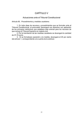 25
CAPÍTULO V
Actuaciones ante el Tribunal Constitucional
Artículo 80. Procedimientos y medidas cautelares.
1. En toda clase de recursos y procedimientos que se formulen ante el
Tribunal Constitucional, el procurador devengará sus derechos con aplicación
de los principios retributivos que establece este arancel para los recursos de
que conoce el Tribunal Supremo en materia civil.
2. Por la tramitación de las medidas cautelares se devengará la cantidad
de 37,15 euros .
3. Si se formalizara oposición a la medida, devengará el 25 por ciento
del artículo 1, correspondiente a la cuantía de la solicitud.
 