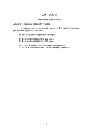 26
CAPÍTULO VI
Tribunales eclesiásticos
Artículo 81. Causas de separación y nulidad.
Los procuradores, por las actuaciones en los Tribunales Eclesiásticos,
percibirán los siguientes derechos:
a) Por las causas de separación conyugal:
1.º En procedimiento sumario, 300 euros.
2.º En procedimiento plenario, 600 euros.
b) Por las causas de nulidad de matrimonio, 600 euros.
c) Por las actuaciones ante el Tribunal de la Rota, 800 euros.
 