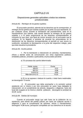 27
CAPÍTULO VII
Disposiciones generales aplicables a todos los ordenes
jurisdiccionales
Artículo 82. Reintegro de los gastos suplidos.
El procurador percibirá, además de los derechos que le correspondan, el
reintegro de los gastos que hubiese suplido por la parte a la que represente. Si,
por cualquier causa, durante la tramitación del procedimiento, cesa en la
representación que ostente, sólo tendrá derecho al reintegro de los gastos
suplidos y a la parte proporcional de los derechos correspondientes al
momento en que cesó, que fijará de común acuerdo con el procurador que le
sustituya. Si no llegaran a ponerse de acuerdo los procuradores en la
distribución de los derechos correspondientes al período en que ocurra su
sustitución, someterán la discrepancia a la junta del respectivo colegio, para
que ésta resuelva lo procedente.
Artículo 83. Auxilio judicial.
1. Por la tramitación o intervención en exhortos, mandamientos,
oficios y demás actos de comunicación con otros organismos públicos,
entidades públicas, privadas o particulares, el procurador percibirá:
a) En procesos de cuantía determinada:
Hasta euros Euros
300,51 3,31
601,01 4,96
6.010,12 9,92
Más de 6.010,12 13,22
b) Si no se expresa o deduce la cuantía, o ésta fuera inestimable,
se devengarán 13 euros.
2. El procurador que deba acompañar a la comisión judicial
asistiendo por sí mismo o por otro procurador en quien haya delegado la
intervención, en el cumplimiento de exhorto, despacho o diligencia, fuera del
local del Juzgado en la misma o distinta población, devengará la cantidad de
22,29 euros.
Artículo 84. Salidas del municipio.
Cuando el procurador tenga que salir fuera de la población de su
residencia, pero dentro del partido judicial, por razón de cualquier asunto o
diligencia o para el cumplimiento de exhortos, oficios o mandamientos,
devengará 14,86 euros, percepción compatible con sus derechos en el asunto.
 
