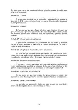 28
En todo caso, serán de cuenta del cliente todos los gastos de salida que
originen al procurador.
Artículo 85. Copias.
El procurador percibirá por la obtención y autorización de copias la
cantidad de 0,16 euros, por hoja, siendo por cuenta del procurador los gastos
que originen aquellas.
Artículo 86. Cuentas.
En las cuentas que para hacer efectivos sus derechos formulen los
procuradores, se expresarán los artículos del arancel aplicables a cada uno de
los extremos que aquéllas contengan o de las diligencias o gastos a que se
refieran.
Artículo 87. Conservación de justificantes.
El procurador conservará los justificantes de los gastos y suplidos
hechos y estará obligado a exhibirlos al cliente, entregándole, si éste lo
reclama, copia de aquellos.
Artículo 88. Desglose de documentos y otras actuaciones.
Por toda solicitud de desglose de documentos, de exhibición de autos,
de expedición de testimonios u obtención de copia por cualquier otro medio de
reproducción admitido por la ley, devengará el procurador 2,97 euros .
Artículo 89. Recepción de notificaciones.
El procurador que por excepción sea designado a los solos efectos de
recibir notificaciones, percibirá la totalidad de los derechos del pleito o del
periodo en que sea designado aun cuando no se hubiera personado en él.
Artículo 90. Cuestiones de competencia.
En los juicios en que intervengan dos procuradores en virtud de
cuestión de competencia, percibirán por mitad los derechos que correspondan.
Artículo 91. Devengo de aranceles.
Los periodos de percepción fijados en este arancel se entenderán
totalmente devengados desde el momento de su inicio.
 