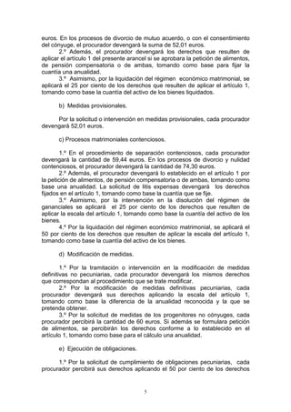 5
euros. En los procesos de divorcio de mutuo acuerdo, o con el consentimiento
del cónyuge, el procurador devengará la suma de 52,01 euros.
2.º Además, el procurador devengará los derechos que resulten de
aplicar el artículo 1 del presente arancel si se aprobara la petición de alimentos,
de pensión compensatoria o de ambas, tomando como base para fijar la
cuantía una anualidad.
3.º Asimismo, por la liquidación del régimen económico matrimonial, se
aplicará el 25 por ciento de los derechos que resulten de aplicar el artículo 1,
tomando como base la cuantía del activo de los bienes liquidados.
b) Medidas provisionales.
Por la solicitud o intervención en medidas provisionales, cada procurador
devengará 52,01 euros.
c) Procesos matrimoniales contenciosos.
1.º En el procedimiento de separación contenciosos, cada procurador
devengará la cantidad de 59,44 euros. En los procesos de divorcio y nulidad
contenciosos, el procurador devengará la cantidad de 74,30 euros.
2.º Además, el procurador devengará lo establecido en el artículo 1 por
la petición de alimentos, de pensión compensatoria o de ambas, tomando como
base una anualidad. La solicitud de litis expensas devengará los derechos
fijados en el artículo 1, tomando como base la cuantía que se fije.
3.º Asimismo, por la intervención en la disolución del régimen de
gananciales se aplicará el 25 por ciento de los derechos que resulten de
aplicar la escala del artículo 1, tomando como base la cuantía del activo de los
bienes.
4.º Por la liquidación del régimen económico matrimonial, se aplicará el
50 por ciento de los derechos que resulten de aplicar la escala del artículo 1,
tomando como base la cuantía del activo de los bienes.
d) Modificación de medidas.
1.º Por la tramitación o intervención en la modificación de medidas
definitivas no pecuniarias, cada procurador devengará los mismos derechos
que correspondan al procedimiento que se trate modificar.
2.º Por la modificación de medidas definitivas pecuniarias, cada
procurador devengará sus derechos aplicando la escala del artículo 1,
tomando como base la diferencia de la anualidad reconocida y la que se
pretenda obtener.
3.º Por la solicitud de medidas de los progenitores no cónyuges, cada
procurador percibirá la cantidad de 60 euros. Si además se formulara petición
de alimentos, se percibirán los derechos conforme a lo establecido en el
artículo 1, tomando como base para el cálculo una anualidad.
e) Ejecución de obligaciones.
1.º Por la solicitud de cumplimiento de obligaciones pecuniarias, cada
procurador percibirá sus derechos aplicando el 50 por ciento de los derechos
 