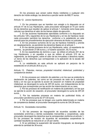 7
En los procesos que versen sobre títulos nobiliarios o cualquier otro
derecho de índole análoga, los derechos a percibir serán de 668,77 euros.
Artículo 12. Juicios hipotecarios.
1. En los procesos que se tramiten con arreglo a lo dispuesto en el
artículo 41 de la Ley Hipotecaria, cada procurador devengará el 75 por ciento
de los derechos que resulten de aplicar el artículo 1, tomando como base para
calcular sus derechos el valor de los bienes objeto de ejecución.
2. En las acciones hipotecarias ejercitadas conforme a lo dispuesto en
los artículos 129 y siguientes de la Ley Hipotecaria y en los de hipoteca naval,
cada procurador percibirá los derechos conforme a lo establecido en este
arancel para los procedimientos de ejecución dineraria de títulos no judiciales.
3. En los procesos sumarios de la Ley de hipoteca mobiliaria y prenda
sin desplazamiento, se percibirán los derechos fijados en el artículo 1.
4. En los demás procesos de la Ley Hipotecaria, salvo el expediente de
dominio, se percibirán 27,86 euros y, si hubiere oposición, 55,73 euros.
5. En los expedientes de dominio a que se refiere el artículo 201 de la
Ley Hipotecaria, y en aquellos a que se refiere el artículo 313 de su
reglamento, se devengarán, sobre el valor de los inmuebles o derechos reales,
un tercio de los derechos que correspondan a la aplicación de la escala del
artículo 1.
6. Lo establecido en este artículo se aplicará sin perjuicio de lo
establecido en el artículo 26.6.a) y b).
Artículo 13. Patentes, marcas, propiedad industrial, intelectual, publicidad y
competencia desleal.
1. En los procesos por violación de patentes y en los que se pretenda la
declaración de patentes, así como en los procesos de cese de la actividad
ilícita y en los que se ejercite la acción de cesación en materia de propiedad
intelectual, se devengará la suma de 297,24 euros, con independencia de los
derechos que correspondan por las acción de indemnización en su caso.
2. Por los procesos de rectificación en materia de publicidad y en los que
se ejercite la acción de cesación, el procurador devengará la suma de 297,24
euros.
3. Por los restantes procesos en materia de publicidad ilícita, el
procurador percibirá la suma de 371,54 euros.
4. Por los procesos que no tengan una cuantía determinada en materia
de competencia desleal, el procurador devengará la suma de 334,38 euros.
Artículo 14. Sociedades mercantiles.
1. En los procesos de impugnación de acuerdos sociales de las
sociedades anónimas y demás sociedades mercantiles y cooperativas, cada
procurador devengará los derechos que le correspondan conforme al artículo 1.
En los procesos de revisión de acuerdos de sociedades cooperativas la
cantidad resultante se reducirá en un 25 por ciento.
2. Si se solicitase la suspensión del acuerdo impugnado, se devengará
además la cantidad de 36 euros.
 