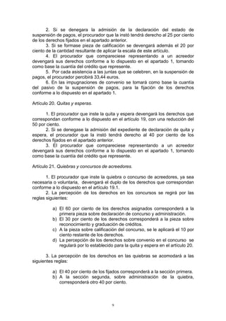 9
2. Si se denegara la admisión de la declaración del estado de
suspensión de pagos, el procurador que la instó tendrá derecho al 25 por ciento
de los derechos fijados en el apartado anterior.
3. Si se formase pieza de calificación se devengará además el 20 por
ciento de la cantidad resultante de aplicar la escala de este artículo.
4. El procurador que compareciese representando a un acreedor
devengará sus derechos conforme a lo dispuesto en el apartado 1, tomando
como base la cuantía del crédito que represente.
5. Por cada asistencia a las juntas que se celebren, en la suspensión de
pagos, el procurador percibirá 33,44 euros.
6. En las impugnaciones de convenio se tomará como base la cuantía
del pasivo de la suspensión de pagos, para la fijación de los derechos
conforme a lo dispuesto en el apartado 1.
Artículo 20. Quitas y esperas.
1. El procurador que inste la quita y espera devengará los derechos que
correspondan conforme a lo dispuesto en el artículo 19, con una reducción del
50 por ciento.
2. Si se denegase la admisión del expediente de declaración de quita y
espera, el procurador que la instó tendrá derecho al 40 por ciento de los
derechos fijados en el apartado anterior.
3. El procurador que compareciese representando a un acreedor
devengará sus derechos conforme a lo dispuesto en el apartado 1, tomando
como base la cuantía del crédito que represente.
Artículo 21. Quiebras y concursos de acreedores.
1. El procurador que inste la quiebra o concurso de acreedores, ya sea
necesaria o voluntaria, devengará el duplo de los derechos que correspondan
conforme a lo dispuesto en el artículo 19.1.
2. La percepción de los derechos en los concursos se regirá por las
reglas siguientes:
a) El 60 por ciento de los derechos asignados corresponderá a la
primera pieza sobre declaración de concurso y administración.
b) El 30 por ciento de los derechos corresponderá a la pieza sobre
reconocimiento y graduación de créditos.
c) A la pieza sobre calificación del concurso, se le aplicará el 10 por
ciento restante de los derechos.
d) La percepción de los derechos sobre convenio en el concurso se
regulará por lo establecido para la quita y espera en el artículo 20.
3. La percepción de los derechos en las quiebras se acomodará a las
siguientes reglas:
a) El 40 por ciento de los fijados corresponderá a la sección primera.
b) A la sección segunda, sobre administración de la quiebra,
corresponderá otro 40 por ciento.
 