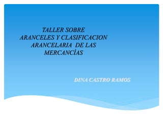 TALLER SOBRE
ARANCELES Y CLASIFICACION
ARANCELARIA DE LAS
MERCANCÍAS
DINA CASTRO RAMOS
 