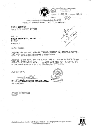 U&Í3VER3ÍDAD CENTRAL,
                                                                                   35tES.CTrOR.AVOO
                                                                                       RECIBIDO



                                                                                5-:.£Ee.2oií.......HORAi,laí£kk^
                      . UNIVERSIDAD CENTRAL DEL ECUADOR
                   VICERRECTORADO ADMINISTRATIVO Y FINANCIERO

Of.iCÍO 039 VAF
Quito 1 de febrero de 2013


Doctor
Edgar SAMANiECO ROJAS
Rector
Presente

 Señor Rector:

Adjunto "INSTRUCTIVO PARA EL COBRO DE MATRICULAS PERIODO MARZO -
AGOSTO " para su conocimiento y aprobación.

Además remito copia del INSTRUCTIVO PARA EL COBRO DE MATRÍCULAS
PERÍODO SEPTIEMBRE 2012 - FEBRERO 2013 que fue aprobado por
usted, el mismo que guarda similitud con el propuesto.


Atentamente,



Dr. JOSé VILLAVICENCIO ROSERO., MSC.
VICERRECTOR




Anexo: instructivos
zarinaR/




Ciudad Universitaria • Casilla 1456 • Teléfono: 2226-124 • Fax: (593) (2) 2226-001 • Quito - Ecuador
                                   E-mail: zreye.s@ac.uce.edu.ec
 