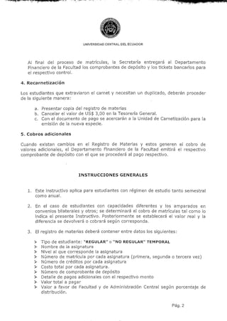 UNIVERSIDAD CENTRAL DEL ECUADOR




   Al final del proceso de matrículas, la Secretaría entregará al Departamento
   Financiero de la Facultad los comprobantes de depósito y los tickets bancarios para
   el respectivo control.

4. Recarnetización

Los estudiantes que extraviaron el carnet y necesitan un duplicado, deberán proceder
de la siguiente manera;

      a. Presentar copia del registro de materias
      b. Cancelar el valor de US$ 3,00 en la Tesorería General.
      c. Con el documento de pago se acercarán a la Unidad de Carnetización para la
         emisión de la nueva especie.

5. Cobros adicionales

Cuando existan cambios en el Registro de Materias y estos generen el cobro de
valores adicionales, el Departamento Financiero de la Facultad emitirá el respectivo
comprobante de depósito con el que se procederá al pago respectivo.



                          INSTRUCCIONES GENERALES



   1. Este instructivo aplica para estudiantes con régimen de estudio tanto semestral
      como anual.

   2. En el caso de estudiantes con capacidades diferentes y los amparados en
      convenios bilaterales y otros; se determinará el cobro de matrículas tal como lo
      indica el presente Instructivo. Posteriormente se establecerá el valor real y la
      diferencia se devolverá o cobrará según corresponda.

   3. El registro de materias deberá contener entre datos los siguientes:

      > Tipo de estudiante; "REGULAR" o "NO REGULAR" TEMPORAL
      >   Nombre de la asignatura
      >   Nivel al que corresponde la asignatura
      >   Número de matrícula por cada asignatura (primera, segunda o tercera vez)
      >   Número de créditos por cada asignatura
      >   Costo tota] por cada asignatura.
      >   Número de comprobante de depósito
      >   Detalle de pagos adicionales con el respectivo monto
      >   Valor total a pagar
      >   Valor a favor de Facultad y de Administración Central según porcentaje de
          distribución.

                                                                      Pag. 2
 
