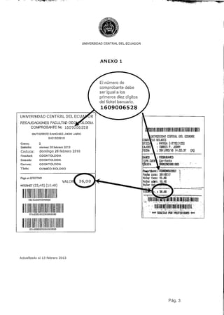 UNIVERSIDAD CENTRAL DEL ECUADOR




                                                    ANEXO 1




                                                    El numero de
                                                    comprobante debe
                                                    ser igual a los
                                                    primeros diez dígitos
                                                    del ticket bancario.

                                                    1609006528
UNIVERSIDAD CENTRAL DEL ECU

RECAUDACIONES FACULTAD
           COMPROBANTE No 1609006528

            GUTIÉRREZ SÁNCHEZ JHON JAIRO
                                                                                  UNIVERSIDAD CEKTRÁl Da ECUADOR
                         0401325613
                                                                                      DÓLARES
Curso:           2                                                                      PATRIA [4770][123]
Emisión:         viernes 26 febrero 201D                                                TORRES P. JENNY
Caduca:          domingo 28 febrero 2010                                                2011/02/16 14:52:37   [Ni
Facultad:        ODONTOLOGLA
                                                                                           PRÜÜUBAHCO
Escueta:         ODONTOLOGÍA                                                               Corrlgnte
Cs/rera:         ODONTOLOGÍA
Título:           QUÍMICO BIÓLOGO

                                                                             Fecha
Pago en EFECTIW                                                              Valor facu
                                   VA LO                                     Valor
INTERNET(25,40) (10.40)




          031<122010022BCQQOd500                                                          GRACIAS POR 'PREFERIRlfiS «*




          TOM30QQÜ25QDCQQ03QDO




Actualizado al 13 febrero 2013




                                                                                                  Pag. 3
 
