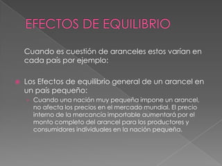 Cuando es cuestión de aranceles estos varían en
    cada país por ejemplo:

   Los Efectos de equilibrio general de un arancel en
    un país pequeño:
    › Cuando una nación muy pequeña impone un arancel,
      no afecta los precios en el mercado mundial. El precio
      interno de la mercancía importable aumentará por el
      monto completo del arancel para los productores y
      consumidores individuales en la nación pequeña.
 