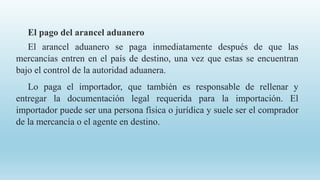 El pago del arancel aduanero
El arancel aduanero se paga inmediatamente después de que las
mercancías entren en el país de destino, una vez que estas se encuentran
bajo el control de la autoridad aduanera.
Lo paga el importador, que también es responsable de rellenar y
entregar la documentación legal requerida para la importación. El
importador puede ser una persona física o jurídica y suele ser el comprador
de la mercancía o el agente en destino.
 