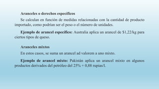 Aranceles o derechos específicos
Se calculan en función de medidas relacionadas con la cantidad de producto
importado, como podrían ser el peso o el número de unidades.
Ejemplo de arancel específico: Australia aplica un arancel de $1,22/kg para
ciertos tipos de queso.
Aranceles mixtos
En estos casos, se suma un arancel ad valorem a uno mixto.
Ejemplo de arancel mixto: Pakistán aplica un arancel mixto en algunos
productos derivados del petróleo del 25% + 0,88 rupias/l.
 