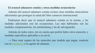 El arancel aduanero común y otras medidas arancelarias
Además del arancel aduanero común existen otras medidas arancelarias
adicionales que protegen la salud del libre comercio internacional.
Podríamos decir que el arancel aduanero común es la norma, y las
medidas adicionales son las excepciones. Las más habituales son las
medidas compensatorias, las antidumping y las de salvaguardia.
Además de todos estos, ten en cuenta que podría haber otros aranceles y
medidas específicas aplicables a tu envío.
→ Para estar seguro de los aranceles que tendrás que pagar, contacta
con tu transitario o tu agente de aduanas.
 
