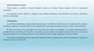 Arancel aduanero común
Como sugiere su nombre, el arancel aduanero común es el arancel básico impuesto sobre las mercancías
importadas.
Los gobiernos locales deciden si imponen estos aranceles aduaneros como derechos ad valorem, específicos,
mixtos o combinados.
Antidumping
Las medidas antidumping están pensadas para proteger a la industria local de un país, evitando que las empresas
extranjeras exporten a un precio inferior al que aplicarían en sus propios mercados (lo que se conoce como dumping)
Es decir, previenen a los exportadores de otros países de vender sus productos a un precio demasiado bajo o
considerado muy por debajo del mercado. Esto podría ocurrir cuando un exportador intenta vender por un valor muy
bajo para deshacerse de un exceso de stock o en un intento de ganar ventaja competitiva de forma desleal.
Las medidas antidumping elevan el precio de importación de los productos para cubrir esa diferencia y asegurar la
competencia leal en el mercado.
 