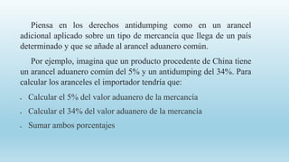 Piensa en los derechos antidumping como en un arancel
adicional aplicado sobre un tipo de mercancía que llega de un país
determinado y que se añade al arancel aduanero común.
Por ejemplo, imagina que un producto procedente de China tiene
un arancel aduanero común del 5% y un antidumping del 34%. Para
calcular los aranceles el importador tendría que:
 Calcular el 5% del valor aduanero de la mercancía
 Calcular el 34% del valor aduanero de la mercancía
 Sumar ambos porcentajes
 