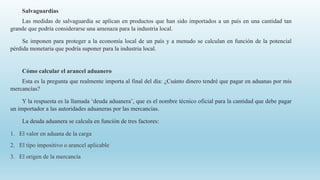 Salvaguardias
Las medidas de salvaguardia se aplican en productos que han sido importados a un país en una cantidad tan
grande que podría considerarse una amenaza para la industria local.
Se imponen para proteger a la economía local de un país y a menudo se calculan en función de la potencial
pérdida monetaria que podría suponer para la industria local.
Cómo calcular el arancel aduanero
Esta es la pregunta que realmente importa al final del día: ¿Cuánto dinero tendré que pagar en aduanas por mis
mercancías?
Y la respuesta es la llamada ‘deuda aduanera’, que es el nombre técnico oficial para la cantidad que debe pagar
un importador a las autoridades aduaneras por las mercancías.
La deuda aduanera se calcula en función de tres factores:
1. El valor en aduana de la carga
2. El tipo impositivo o arancel aplicable
3. El origen de la mercancía
 