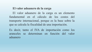 El valor aduanero de la carga
El valor aduanero de la carga es un elemento
fundamental en el cálculo de los costes del
transporte internacional, porque es la base sobre la
que se calcula la fiscalidad de una importación.
Es decir, tanto el IVA de importación como los
aranceles se determinan en función del valor
aduanero
 