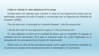 Cómo se calcula el valor aduanero de la carga
Existen hasta seis métodos para calcular el valor de una importación usados por las
autoridades aduaneras de todo el mundo y reconocidos por la Organización Mundial de
Comercio (OMC).
Pero de estos seis, el principal es el método llamado ‘valor de transacción’.
Cálculo del valor de una importación según el ‘valor de transacción’
El valor aduanero se basa en la cantidad de dinero que el comprador ha pagado al
vendedor por las mercancías. Pero aquí se incluyen todos los costes implicados en el
transporte de las mercancías hasta el punto de importación.
Dicho esto, el valor de las mercancías puede variar según el incoterms acordado en
el contrato de compraventa internacional entre el importador y el exportador.
.
 