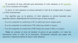El incoterms de base utilizado para determinar el valor aduanero es el incoterms
CIF (Cost, Insurance & Freight).
Es decir, el valor aduanero se estima sumando el valor de la compraventa, el seguro
y el flete internacional.
Eso significa que, en la práctica, el valor aduanero se calcula haciendo unos
pequeños ajustes, dependiendo del incoterms que se haya escogido.
 Si se ha comprado en condiciones CIF no habrá que hacer ningún ajuste.
 Si se ha comprado en condiciones CFR, habrá que añadir el seguro.
 Si se ha comprado en condiciones FOB, habrá que sumar el flete y el seguro.
Nota: no cometas el error de declarar el precio al que pondrás a la venta las
mercancías como el valor de la mercancía. Terminarías teniendo que pagar más
aranceles e impuestos debido al mayor valor aduanero
 