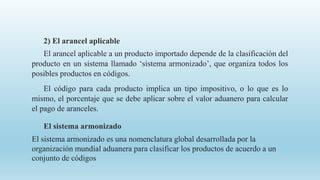2) El arancel aplicable
El arancel aplicable a un producto importado depende de la clasificación del
producto en un sistema llamado ‘sistema armonizado’, que organiza todos los
posibles productos en códigos.
El código para cada producto implica un tipo impositivo, o lo que es lo
mismo, el porcentaje que se debe aplicar sobre el valor aduanero para calcular
el pago de aranceles.
El sistema armonizado
El sistema armonizado es una nomenclatura global desarrollada por la
organización mundial aduanera para clasificar los productos de acuerdo a un
conjunto de códigos
 