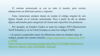 El sistema armonizado se usa en todo el mundo, pero existen
adaptaciones en diferentes países y regiones.
Estas variaciones siempre tienen en común el código original de seis
dígitos listado en el sistema armonizado. Pero a partir de ahí se añaden
dígitos adicionales para categorizar de forma más específica los productos.
Por ejemplo, en Estados Unidos se usan los códigos HTS (Harmonized
Tariff Schedule) y en la Unión Europea se usan los códigos TARIC.
→ Si quieres comprender mejor las diferencias entre los distintos tipos de
códigos, puedes leer nuestro artículo códigos arancelarios: códigos HS, HTS
y TARIC
https://www.economia.gov.py/application/files/7515/6840/1363/Arancel_
Nacional_Vigente_2019_SETIEMBRE_2019.pdf
 