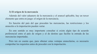 3) El origen de la mercancía
Además del valor aduanero de la mercancía y el arancel aplicable, hay un tercer
elemento que entra en juego: el origen de la mercancía.
En función del país del que proceden las mercancías, las restricciones y los
aranceles a la importación pueden variar.
En este sentido es muy importante consultar si existe algún tipo de acuerdo
preferencial entre el país de origen y el de destino que facilite la entrada de las
mercancías importadas.
Pero ten en cuenta que, para obtener estas ventajas arancelarias, es necesario
comprobar los requisitos antes de proceder con la importación.
 