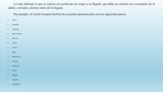 Lo más habitual es que se solicite un certificado de origen a la llegada, que debe ser emitido en el momento de la
salida y enviado a destino antes de la llegada.
Por ejemplo, la Unión Europea disfruta de acuerdos preferenciales con los siguientes países:
 Suiza
 Islandia
 Noruega
 Islas Feroes
 Mexico
 Chile
 Túnez
 Siria
 Marruecos
 Líbano
 Jordania
 Israel
 Egipto
 Argelia
 Sudáfrica
 