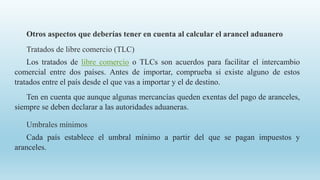 Otros aspectos que deberías tener en cuenta al calcular el arancel aduanero
Tratados de libre comercio (TLC)
Los tratados de libre comercio o TLCs son acuerdos para facilitar el intercambio
comercial entre dos países. Antes de importar, comprueba si existe alguno de estos
tratados entre el país desde el que vas a importar y el de destino.
Ten en cuenta que aunque algunas mercancías queden exentas del pago de aranceles,
siempre se deben declarar a las autoridades aduaneras.
Umbrales mínimos
Cada país establece el umbral mínimo a partir del que se pagan impuestos y
aranceles.
 