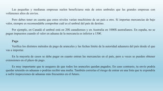 Las pequeñas y medianas empresas suelen beneficiarse más de estos umbrales que las grandes empresas con
volúmenes altos de envíos.
Pero debes tener en cuenta que estos niveles varían muchísimo de un país a otro. Si importas mercancías de bajo
valor, siempre es recomendable comprobar cuál es el umbral del país de destino.
Por ejemplo, en Canadá el umbral está en 20$ canadienses y en Australia en 1000$ australianos. En españa, no se
pagan impuestos cuando el valor en aduana de la mercancía es inferior a 150€.
Pago
Verifica los distintos métodos de pago de aranceles y las fechas límite de la autoridad aduanera del país desde el que
vas a importar.
En la mayoría de casos se debe pagar en cuanto entran las mercancías en el país, pero a veces se pueden obtener
extensiones en el plazo de pago.
Es muy importante que te asegures de que todos los aranceles quedan pagados. En caso contrario, tu envío podría
quedar retenido en aduanas o podrías recibir una multa. También correrías el riesgo de entrar en una lista que te expondría
a sufrir inspecciones de aduanas más frecuentes en el futuro.
 