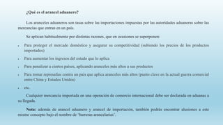 ¿Qué es el arancel aduanero?
Los aranceles aduaneros son tasas sobre las importaciones impuestas por las autoridades aduaneras sobre las
mercancías que entran en un país.
Se aplican habitualmente por distintas razones, que en ocasiones se superponen:
 Para proteger el mercado doméstico y asegurar su competitividad (subiendo los precios de los productos
importados)
 Para aumentar los ingresos del estado que lo aplica
 Para penalizar a ciertos países, aplicando aranceles más altos a sus productos
 Para tomar represalias contra un país que aplica aranceles más altos (punto clave en la actual guerra comercial
entre China y Estados Unidos)
 etc.
Cualquier mercancía importada en una operación de comercio internacional debe ser declarada en aduanas a
su llegada.
Nota: además de arancel aduanero y arancel de importación, también podrás encontrar alusiones a este
mismo concepto bajo el nombre de ‘barreras arancelarias’.
 