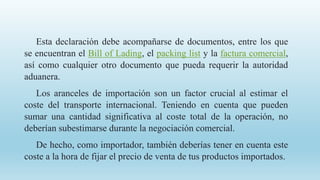 Esta declaración debe acompañarse de documentos, entre los que
se encuentran el Bill of Lading, el packing list y la factura comercial,
así como cualquier otro documento que pueda requerir la autoridad
aduanera.
Los aranceles de importación son un factor crucial al estimar el
coste del transporte internacional. Teniendo en cuenta que pueden
sumar una cantidad significativa al coste total de la operación, no
deberían subestimarse durante la negociación comercial.
De hecho, como importador, también deberías tener en cuenta este
coste a la hora de fijar el precio de venta de tus productos importados.
 