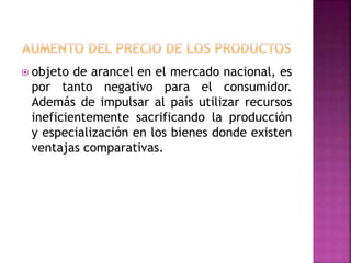  objeto de arancel en el mercado nacional, es
por tanto negativo para el consumidor.
Además de impulsar al país utilizar recursos
ineficientemente sacrificando la producción
y especialización en los bienes donde existen
ventajas comparativas.
 