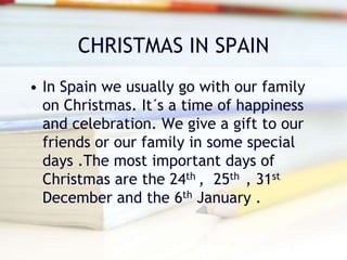 CHRISTMAS IN SPAIN
• In Spain we usually go with our family
on Christmas. It´s a time of happiness
and celebration. We give a gift to our
friends or our family in some special
days .The most important days of
Christmas are the 24th , 25th , 31st
December and the 6th January .
 