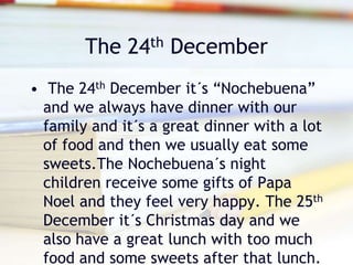 The 24th December
• The 24th December it´s “Nochebuena”
and we always have dinner with our
family and it´s a great dinner with a lot
of food and then we usually eat some
sweets.The Nochebuena´s night
children receive some gifts of Papa
Noel and they feel very happy. The 25th
December it´s Christmas day and we
also have a great lunch with too much
food and some sweets after that lunch.
 