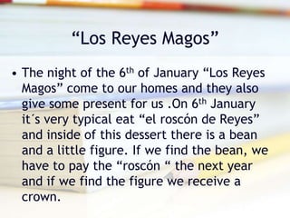 “Los Reyes Magos”
• The night of the 6th of January “Los Reyes
Magos” come to our homes and they also
give some present for us .On 6th January
it´s very typical eat “el roscón de Reyes”
and inside of this dessert there is a bean
and a little figure. If we find the bean, we
have to pay the “roscón “ the next year
and if we find the figure we receive a
crown.
 