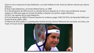 Ganó en cinco ocasiones la Copa Federación, y ha sido finalista en tres. Entre las últimas victorias que obtuvo
destacan
El título Copa Federación y el torneo Roland Garrós, en 1998.
El 12 de Noviembre de 2002 anunció su retirada del tenis después de 17 años como profesional, aunque
regresó en 2004 para jugar en torneos de dobles y disputar sus quintos Juegos Olímpicos.
En 2012, fue capitana de la Copa Federación.
El 10 de diciembre de 2009 el Tribunal Supremo le condena a pagar 3.487.216´50 € a la Hacienda Pública por
fraude fiscal de 1989 a 1993.
En febrero de 2012 publica su autobiografía titulada Arantxa ¡Vamos! Memorias de una lucha, una vida y una
mujer, en la que acusó a sus padres de controlar sus finanzas.
 