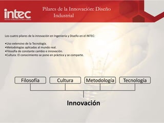 Pilares de la Innovación: Diseño
                                   Industrial


Los cuatro pilares de la innovación en Ingeniería y Diseño en el INTEC:

•Uso extensivo de la Tecnología.
•Metodologías aplicadas al mundo real.
•Filosofía de constante cambio e innovación.
•Cultura: El conocimiento se pone en práctica y se comparte.




            Filosofía                    Cultura               Metodología   Tecnología



                                                Innovación
 