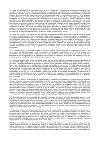 15°) Que tal construcción se corresponde con la de la "conspiracy", característica del derecho anglosajón, que
constituye lo que se denomina "ofensas anticipadas", en las cuales la protección penal se adelanta a los estadios de
preparación del delito, a fin de proceder en contra de aquellos que ya han manifestado suficientemente su disposición
al delito, y al mismo tiempo, para actuar frente a "los peligros particulares y constantes que derivan de la actividad
grupal" (Wayne R. La Fave/Austin W. Scott Jr., Criminal Law, 2a. ed., St. Paul, Minn., 1986, pág. 525). Ella consiste,
únicamente, en el acuerdo para tomar parte en cualquier acto ilegal (conf. George P. Fletcher, Rethinking Criminal
Law, Nueva York, 2000, pág. 218) y entre sus requisitos se mencionan la existencia de un acuerdo entre dos o más
personas (que es justamente en lo que consiste el delito), y la finalidad de alcanzar un cierto objetivo, que, en la
definición del common law implica la realización de una acción ilegal, o incluso, de una legal mediante la utilización de
medios ilegales (La Fave/Scott, op. cit., pág. 525). La infracción, por lo demás, es independiente de aquellas que
constituyen su objeto, por lo cual no colabora quien ayuda a cometer un delito sustantivo, sino que es necesario
ayudar en la conspiración misma, esto es, en la comisión del acto de acuerdo (La Fave/Scott, op. cit., pág. 534), de
tal modo que alguien puede convertirse en conspirador si la asistencia que brinda es la de acercar a dos o más
personas con la intención de que lleguen a un acuerdo para la comisión de un crimen.-
16°) Que aun cuando tal construcción sólo presente coincidencias parciales con la figura de la asociación ilícita
prevista en nuestra legislación (art. 210, Código Penal), ambas comparten el carácter de "delitos de preparación"1,
susceptibles de ser alcanzados por la consecuencia de la imprescriptibilidad. Así, la redacción de la convención es lo
suficientemente amplia como para que quede abarcada por ella la conducta de quien presta su colaboración en forma
permanente a una agrupación destinada a perseguir opositores políticos por los medios que utilizaba la DINA,
asumiendo como función, al menos, el facilitar y apoyar los delitos del grupo por medio de la consolidación de una
"red de informantes" y "contactos" con funcionarios policiales y militares destinados a obtener datos sobre los
posibles perseguidos y, en su caso, a garantizar la impunidad de los autores materiales de crímenes de lesa
humanidad.-
17°) Que en razón de que la aprobación de la "Convención sobre la imprescriptibilidad de los crímenes de guerra y de
los crímenes de lesa humanidad" y su incorporación con jerarquía constitucional (ley 25.778) se produjo con
posterioridad a la comisión de los hechos de la causa corresponde examinar la cuestión relativa a si la regla que
establece la imprescriptibilidad de la imputación por el delito de asociación ilícita puede ser aplicada al sub lite
retroactivamente o si ello lesiona el principio nulla poena sine lege.-
18°) Que el Preámbulo de la convención citada señala que una de las razones del establecimiento de la regla de la
imprescriptibilidad fue "la grave preocupación en la opinión pública mundial" suscitada por la aplicación a los crímenes
de guerra y de lesa humanidad de las normas de derecho interno relativas a la prescripción de los delitos ordinarios,
"pues impide el enjuiciamiento y castigo de las personas responsables de esos crímenes". A ello se agrega el texto del
art. IV, de conformidad con el cual los Estados Partes "se comprometen a adoptar, con arreglo a sus respectivos
procedimientos constitucionales, las medidas legislativas o de otra índole que fueran necesarias para que la
prescripción de la acción penal o de la pena, establecida por ley o de otro modo, no se aplique a los crímenes
mencionados en los arts. I y II de la presente Convención y, en caso de que exista, sea abolida" (sin destacar en el
original). Tales formulaciones, si bien no resultan categóricas con respecto a la retroactividad de la convención,
indican la necesidad de un examen de la cuestión de la prescripción diferenciada, según se trate o no de un delito de
lesa humanidad.-
19°) Que en la doctrina y jurisprudencia argentinas se ha entendido tradicionalmente que el principio de legalidad
abarca a todos los presupuestos de la punibilidad y no sólo a la descripción de la conducta típica en sentido estricto.
En consecuencia, también los plazos de prescripción han de estar legalmente determinados con carácter previo, y no
cabe prorrogarlos retroactivamente, tanto si antes del acto de prórroga ha expirado el plazo como en el caso
contrario. Dejando a un lado la discusión acerca de si el instituto de la prescripción de la acción tiene naturaleza
eminentemente procesal o material, lo decisivo es que el Estado, al prorrogar los plazos de prescripción amplía su
competencia para punir con posterioridad a la comisión de los hechos: "El comportamiento punible y la medida de la
pena no se deben determinar bajo la impresión de hechos ocurridos, pero aún por juzgar, ni como medio contra
autores ya conocidos, sino por anticipado y con validez general, mediante una ley determinada, dictada con
anterioridad al hecho" (conf. Günther Jakobs, Derecho Penal. Parte general, Madrid, 1995, 4/9).-
20°) Que el rechazo de la retroactividad de disposiciones penales posteriores al hecho, las llamadas leyes "ex post
facto", que impliquen un empeoramiento de las condiciones de los encausados ha constituido doctrina invariable en la
jurisprudencia tradicional de la Corte. En el caso "Mirás" (Fallos: 287:76, y sus numerosas citas sobre el punto) se
señaló expresamente que tal principio alcanza también a la prescripción de la acción penal. Se dijo en esa ocasión: "el
instituto de la prescripción cabe sin duda alguna en el concepto de 'ley penal', desde que ésta comprende no sólo el
precepto, la sanción, la noción del delito y la culpabilidad, sino todo el complejo de las disposiciones ordenadoras del
régimen de extinción de la pretensión punitiva".-
21°) Que esta doctrina se mantuvo inalterada a lo largo del tiempo y sólo se modificó parcialmente al plantearse la
cuestión desde la perspectiva del derecho internacional, en la extradición de "Erich Priebke" (Fallos: 318:2148), quien
era requerido por Italia para su juzgamiento por hechos calificables por tratados internacionales como "genocidio" y
"crímenes de guerra", pero respecto de los cuales, desde la perspectiva del derecho interno, la acción penal se
encontraba prescripta. A pesar de ello, la mayoría de esta Corte hizo lugar a la extradición, por entender que,
conforme la Convención para la Prevención y la Sanción del Delito de Genocidio, no resultaban aplicables las reglas de
la prescripción de la acción penal previstas en el Código Penal.-
22°) Que en mi disidencia en ese caso consideré que la criminalidad lato sensu que deriva de las calificaciones de
"delitos de lesa humanidad" (en general) del derecho de gentes no resulta suficiente para producir efectos como los
que se pretendía, en la medida en que no exista una previsión de pena en sentido estricto, independiente de la
subsunción en los tipos penales del derecho interno. Tal como lo expresé, no es posible combinar ambas categorías e
incorporar la imprescriptibilidad prevista en el derecho internacional a los tipos generales del código penal. Desde otro
 