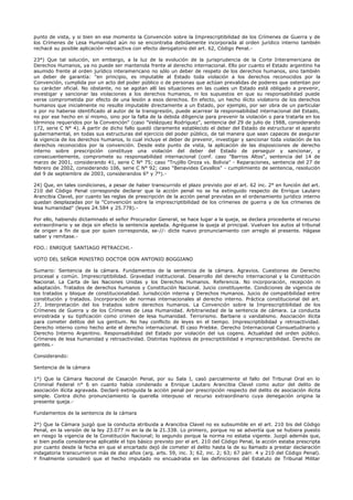 punto de vista, y si bien en ese momento la Convención sobre la Imprescriptibilidad de los Crímenes de Guerra y de
los Crímenes de Lesa Humanidad aún no se encontraba debidamente incorporada al orden jurídico interno también
rechacé su posible aplicación retroactiva con efecto derogatorio del art. 62, Código Penal.-
23°) Que tal solución, sin embargo, a la luz de la evolución de la jurisprudencia de la Corte Interamericana de
Derechos Humanos, ya no puede ser mantenida frente al derecho internacional. Ello por cuanto el Estado argentino ha
asumido frente al orden jurídico interamericano no sólo un deber de respeto de los derechos humanos, sino también
un deber de garantía: "en principio, es imputable al Estado toda violación a los derechos reconocidos por la
Convención, cumplida por un acto del poder público o de personas que actúan prevalidas de poderes que ostentan por
su carácter oficial. No obstante, no se agotan allí las situaciones en las cuales un Estado está obligado a prevenir,
investigar y sancionar las violaciones a los derechos humanos, ni los supuestos en que su responsabilidad puede
verse comprometida por efecto de una lesión a esos derechos. En efecto, un hecho ilícito violatorio de los derechos
humanos que inicialmente no resulte imputable directamente a un Estado, por ejemplo, por ser obra de un particular
o por no haberse identificado al autor de la transgresión, puede acarrear la responsabilidad internacional del Estado,
no por ese hecho en sí mismo, sino por la falta de la debida diligencia para prevenir la violación o para tratarla en los
términos requeridos por la Convención" (caso "Velázquez Rodríguez", sentencia del 29 de julio de 1988, considerando
172, serie C N° 4). A partir de dicho fallo quedó claramente establecido el deber del Estado de estructurar el aparato
gubernamental, en todas sus estructuras del ejercicio del poder público, de tal manera que sean capaces de asegurar
la vigencia de los derechos humanos, lo cual incluye el deber de prevenir, investigar y sancionar toda violación de los
derechos reconocidos por la convención. Desde este punto de vista, la aplicación de las disposiciones de derecho
interno sobre prescripción constituye una violación del deber del Estado de perseguir y sancionar, y
consecuentemente, compromete su responsabilidad internacional (conf. caso "Barrios Altos", sentencia del 14 de
marzo de 2001, considerando 41, serie C N° 75; caso "Trujillo Oroza vs. Bolivia" - Reparaciones, sentencia del 27 de
febrero de 2002, considerando 106, serie C N° 92; caso "Benavides Cevallos" - cumplimiento de sentencia, resolución
del 9 de septiembre de 2003, considerandos 6° y 7°).-
24) Que, en tales condiciones, a pesar de haber transcurrido el plazo previsto por el art. 62 inc. 2° en función del art.
210 del Código Penal corresponde declarar que la acción penal no se ha extinguido respecto de Enrique Lautaro
Arancibia Clavel, por cuanto las reglas de prescripción de la acción penal previstas en el ordenamiento jurídico interno
quedan desplazadas por la "Convención sobre la imprescriptibilidad de los crímenes de guerra y de los crímenes de
lesa humanidad" (leyes 24.584 y 25.778).-
Por ello, habiendo dictaminado el señor Procurador General, se hace lugar a la queja, se declara procedente el recurso
extraordinario y se deja sin efecto la sentencia apelada. Agréguese la queja al principal. Vuelvan los autos al tribunal
de origen a fin de que por quien corresponda, se-//- dicte nuevo pronunciamiento con arreglo al presente. Hágase
saber y remítase.-
FDO.: ENRIQUE SANTIAGO PETRACCHI.-
VOTO DEL SEÑOR MINISTRO DOCTOR DON ANTONIO BOGGIANO
Sumario: Sentencia de la cámara. Fundamentos de la sentencia de la cámara. Agravios. Cuestiones de Derecho
procesal y común. Imprescriptibilidad. Gravedad institucional. Desarrollo del derecho internacional y la Constitución
Nacional. La Carta de las Naciones Unidas y los Derechos Humanos. Referencia. No incorporación, recepción ni
adaptación. Tratados de derechos humanos y Constitución Nacional. Juicio constituyente. Condiciones de vigencia de
los tratados y bloque de constitucionalidad. Jurisdicción interna y Derechos Humanos. Juicio de compatibilidad entre
constitución y tratados. Incorporación de normas internacionales al derecho interno. Práctica constitucional del art.
27. Interpretación del los tratados sobre derechos humanos. La Convención sobre la Imprescriptibilidad de los
Crímenes de Guerra y de los Crímenes de Lesa Humanidad. Arbitrariedad de la sentencia de cámara. La conducta
enrostrada y su tipificación como crimen de lesa humanidad. Terrorismo. Barbarie o vandalismo. Asociación ilícita
para cometer delitos del ius gentium. No hay conflicto de leyes en el tiempo. Imprescriptibilidad y retroactividad.
Derecho interno como hecho ante el derecho internacional. El caso Priebke. Derecho Internacional Consuetudinario y
Derecho Interno Argentino. Responsabilidad del Estado por violación del ius cogens. Actualidad del orden público.
Crímenes de lesa humanidad y retroactividad. Distintas hipótesis de prescriptibilidad e imprescriptibilidad. Derecho de
gentes.-
Considerando:
Sentencia de la cámara
1°) Que la Cámara Nacional de Casación Penal, por su Sala I, casó parcialmente el fallo del Tribunal Oral en lo
Criminal Federal n° 6 en cuanto había condenado a Enrique Lautaro Arancibia Clavel como autor del delito de
asociación ilícita agravada. Declaró extinguida la acción penal por prescripción respecto del delito de asociación ilícita
simple. Contra dicho pronunciamiento la querella interpuso el recurso extraordinario cuya denegación origina la
presente queja.-
Fundamentos de la sentencia de la cámara
2°) Que la Cámara juzgó que la conducta atribuida a Arancibia Clavel no es subsumible en el art. 210 bis del Código
Penal, en la versión de la ley 23.077 ni en la de la 21.338. Lo primero, porque no se advertía que se hubiera puesto
en riesgo la vigencia de la Constitución Nacional; lo segundo porque la norma no estaba vigente. Juzgó además que,
si bien podía considerarse aplicable el tipo básico previsto por el art. 210 del Código Penal, la acción estaba prescripta
por cuanto desde la fecha en que el encartado dejó de cometer el delito hasta la de su llamado a prestar declaración
indagatoria transcurrieron más de diez años (arg. arts. 59, inc. 3; 62, inc. 2; 63; 67 párr. 4 y 210 del Código Penal).
Y finalmente consideró que el hecho imputado no encuadraba en las definiciones del Estatuto de Tribunal Militar
 